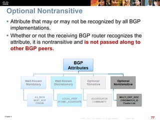 Chapter 6
77© 2007 – 2010, Cisco Systems, Inc. All rights reserved. Cisco Public
Optional Nontransitive
 Attribute that may or may not be recognized by all BGP
implementations.
 Whether or not the receiving BGP router recognizes the
attribute, it is nontransitive and is not passed along to
other BGP peers.
 