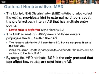 Chapter 6
78© 2007 – 2010, Cisco Systems, Inc. All rights reserved. Cisco Public
Optional Nontransitive: MED
 The Multiple Exit Discriminator (MED) attribute, also called
the metric, provides a hint to external neighbors about
the preferred path into an AS that has multiple entry
points.
• Lower MED is preferred over a higher MED!
 The MED is sent to EBGP peers and those routers
propagate the MED within their AS.
• The routers within the AS use the MED, but do not pass it on to
the next AS.
• When the same update is passed on to another AS, the metric will be
set back to the default of 0.
 By using the MED attribute, BGP is the only protocol that
can affect how routes are sent into an AS.
 