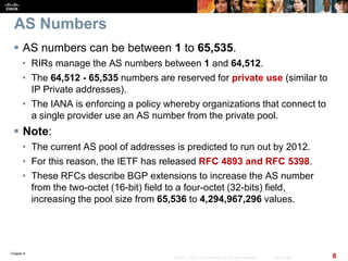 Chapter 6
8© 2007 – 2010, Cisco Systems, Inc. All rights reserved. Cisco Public
AS Numbers
 AS numbers can be between 1 to 65,535.
• RIRs manage the AS numbers between 1 and 64,512.
• The 64,512 - 65,535 numbers are reserved for private use (similar to
IP Private addresses).
• The IANA is enforcing a policy whereby organizations that connect to
a single provider use an AS number from the private pool.
 Note:
• The current AS pool of addresses is predicted to run out by 2012.
• For this reason, the IETF has released RFC 4893 and RFC 5398.
• These RFCs describe BGP extensions to increase the AS number
from the two-octet (16-bit) field to a four-octet (32-bits) field,
increasing the pool size from 65,536 to 4,294,967,296 values.
 