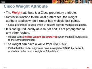 Chapter 6
80© 2007 – 2010, Cisco Systems, Inc. All rights reserved. Cisco Public
Cisco Weight Attribute
 The Weight attribute is a Cisco proprietary attribute.
 Similar in function to the local preference, the weight
attribute applies when 1 router has multiple exit points.
• Local preference is used when 2+ routers provide multiple exit points.
 It is configured locally on a router and is not propagated to
any other routers.
• Routes with a higher weight are preferred when multiple routes exist
to the same destination.
 The weight can have a value from 0 to 65535.
• Paths that the router originates have a weight of 32768 by default,
and other paths have a weight of 0 by default.
 
