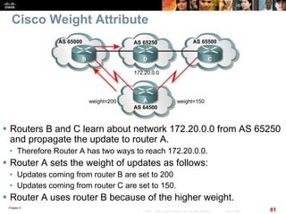 Chapter 6
81© 2007 – 2010, Cisco Systems, Inc. All rights reserved. Cisco Public
Cisco Weight Attribute
 Routers B and C learn about network 172.20.0.0 from AS 65250
and propagate the update to router A.
• Therefore Router A has two ways to reach 172.20.0.0.
 Router A sets the weight of updates as follows:
• Updates coming from router B are set to 200
• Updates coming from router C are set to 150.
 Router A uses router B because of the higher weight.
 