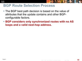 Chapter 6
82© 2007 – 2010, Cisco Systems, Inc. All rights reserved. Cisco Public
BGP Route Selection Process
 The BGP best path decision is based on the value of
attributes that the update contains and other BGP-
configurable factors.
 BGP considers only synchronized routes with no AS
loops and a valid next-hop address.
 