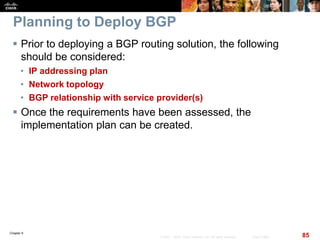 Chapter 6
85© 2007 – 2010, Cisco Systems, Inc. All rights reserved. Cisco Public
Planning to Deploy BGP
 Prior to deploying a BGP routing solution, the following
should be considered:
• IP addressing plan
• Network topology
• BGP relationship with service provider(s)
 Once the requirements have been assessed, the
implementation plan can be created.
 