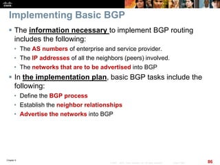 Chapter 6
86© 2007 – 2010, Cisco Systems, Inc. All rights reserved. Cisco Public
Implementing Basic BGP
 The information necessary to implement BGP routing
includes the following:
• The AS numbers of enterprise and service provider.
• The IP addresses of all the neighbors (peers) involved.
• The networks that are to be advertised into BGP
 In the implementation plan, basic BGP tasks include the
following:
• Define the BGP process
• Establish the neighbor relationships
• Advertise the networks into BGP
 