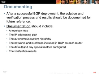Chapter 6
88© 2007 – 2010, Cisco Systems, Inc. All rights reserved. Cisco Public
Documenting
 After a successful BGP deployment, the solution and
verification process and results should be documented for
future reference.
 Documentation should include:
• A topology map
• The IP addressing plan
• The autonomous system hierarchy
• The networks and interfaces included in BGP on each router
• The default and any special metrics configured
• The verification results.
 