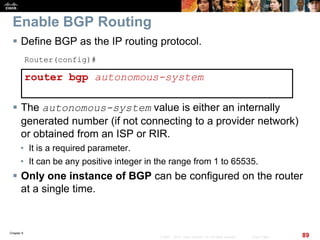 Chapter 6
89© 2007 – 2010, Cisco Systems, Inc. All rights reserved. Cisco Public
Enable BGP Routing
 Define BGP as the IP routing protocol.
Router(config)#
router bgp autonomous-system
 The autonomous-system value is either an internally
generated number (if not connecting to a provider network)
or obtained from an ISP or RIR.
• It is a required parameter.
• It can be any positive integer in the range from 1 to 65535.
 Only one instance of BGP can be configured on the router
at a single time.
 