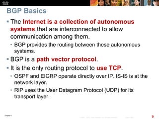 Chapter 6
9© 2007 – 2010, Cisco Systems, Inc. All rights reserved. Cisco Public
BGP Basics
 The Internet is a collection of autonomous
systems that are interconnected to allow
communication among them.
• BGP provides the routing between these autonomous
systems.
 BGP is a path vector protocol.
 It is the only routing protocol to use TCP.
• OSPF and EIGRP operate directly over IP. IS-IS is at the
network layer.
• RIP uses the User Datagram Protocol (UDP) for its
transport layer.
 