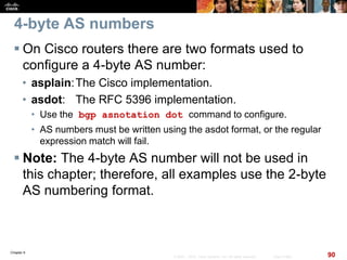 Chapter 6
90© 2007 – 2010, Cisco Systems, Inc. All rights reserved. Cisco Public
4-byte AS numbers
 On Cisco routers there are two formats used to
configure a 4-byte AS number:
• asplain:The Cisco implementation.
• asdot: The RFC 5396 implementation.
• Use the bgp asnotation dot command to configure.
• AS numbers must be written using the asdot format, or the regular
expression match will fail.
 Note: The 4-byte AS number will not be used in
this chapter; therefore, all examples use the 2-byte
AS numbering format.
 