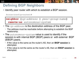 Chapter 6
91© 2007 – 2010, Cisco Systems, Inc. All rights reserved. Cisco Public
Defining BGP Neighbors
 Identify peer router with which to establish a BGP session.
Router(config-router)#
neighbor {ip-address | peer-group-name}
remote-as autonomous-system
 The ip-address is the destination address of the BGP peer.
• The address must be reachable before attempting to establish the BGP
relationship.
 The autonomous-system value is used to identify if the
session is with internal BGP (IBGP) peers or with external BGP
(EBGP) peers.
• If the value is the same as the router’s AS, then an IBGP session is
attempted.
• If the value is not the same as the router’s AS, then an EBGP session is
attempted.
 