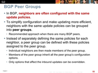 Chapter 6
93© 2007 – 2010, Cisco Systems, Inc. All rights reserved. Cisco Public
BGP Peer Groups
 In BGP, neighbors are often configured with the same
update policies.
 To simplify configuration and make updating more efficient,
neighbors with the same update policies can be grouped
into peer groups.
• Recommended approach when there are many BGP peers.
 Instead of separately defining the same policies for each
neighbor, a peer group can be defined with these policies
assigned to the peer group.
• Individual neighbors are then made members of the peer group.
• Members of the peer group inherit all the peer group’s configuration
options.
• Only options that affect the inbound updates can be overridden.
 