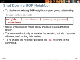 Chapter 6
96© 2007 – 2010, Cisco Systems, Inc. All rights reserved. Cisco Public
Shut Down a BGP Neighbor
 To disable an existing BGP neighbor or peer group relationship.
Router(config-router)#
neighbor {ip-address | peer-group-name}
shutdown
 Useful when making major policy changes to a neighboring
router.
 The command not only terminates the session, but also removes
all associated routing information.
 To re-enable the neighbor prepend the no keyword to the
command.
 