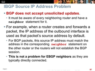 Chapter 6
97© 2007 – 2010, Cisco Systems, Inc. All rights reserved. Cisco Public
IBGP Source IP Address Problem
 BGP does not accept unsolicited updates.
• It must be aware of every neighboring router and have a
neighbor statement for it.
 For example, when a router creates and forwards a
packet, the IP address of the outbound interface is
used as that packet’s source address by default.
• For BGP packets, this source IP address must match the
address in the corresponding neighbor statement on
the other router or the routers will not establish the BGP
session.
• This is not a problem for EBGP neighbors as they are
typically directly connected.
 