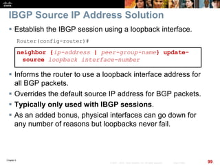 Chapter 6
99© 2007 – 2010, Cisco Systems, Inc. All rights reserved. Cisco Public
IBGP Source IP Address Solution
 Establish the IBGP session using a loopback interface.
Router(config-router)#
neighbor {ip-address | peer-group-name} update-
source loopback interface-number
 Informs the router to use a loopback interface address for
all BGP packets.
 Overrides the default source IP address for BGP packets.
 Typically only used with IBGP sessions.
 As an added bonus, physical interfaces can go down for
any number of reasons but loopbacks never fail.
 