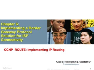 © 2007 – 2010, Cisco Systems, Inc. All rights reserved. Cisco Public
ROUTE v6 Chapter 6
1
Chapter 6:
Implementing a Border
Gateway Protocol
Solution for ISP
Connectivity
CCNP ROUTE: Implementing IP Routing
 