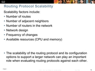 Chapter 1
12© 2007 – 2016, Cisco Systems, Inc. All rights reserved. Cisco Public
Routing Protocol Scalability
Scalability factors include:
 Number of routes
 Number of adjacent neighbors
 Number of routers in the network
 Network design
 Frequency of changes
 Available resources (CPU and memory)
 The scalability of the routing protocol and its configuration
options to support a larger network can play an important
role when evaluating routing protocols against each other.
 