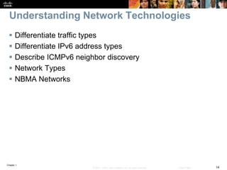 Chapter 1
14© 2007 – 2016, Cisco Systems, Inc. All rights reserved. Cisco Public
Understanding Network Technologies
 Differentiate traffic types
 Differentiate IPv6 address types
 Describe ICMPv6 neighbor discovery
 Network Types
 NBMA Networks
 