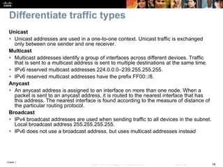 Chapter 1
16© 2007 – 2016, Cisco Systems, Inc. All rights reserved. Cisco Public
Differentiate traffic types
Unicast
 Unicast addresses are used in a one-to-one context. Unicast traffic is exchanged
only between one sender and one receiver.
Multicast
 Multicast addresses identify a group of interfaces across different devices. Traffic
that is sent to a multicast address is sent to multiple destinations at the same time.
 IPv6 reserved multicast addresses 224.0.0.0–239.255.255.255.
 IPv6 reserved multicast addresses have the prefix FF00::/8.
Anycast
 An anycast address is assigned to an interface on more than one node. When a
packet is sent to an anycast address, it is routed to the nearest interface that has
this address. The nearest interface is found according to the measure of distance of
the particular routing protocol.
Broadcast
 IPv4 broadcast addresses are used when sending traffic to all devices in the subnet.
Local broadcast address 255.255.255.255.
 IPv6 does not use a broadcast address, but uses multicast addresses instead
 