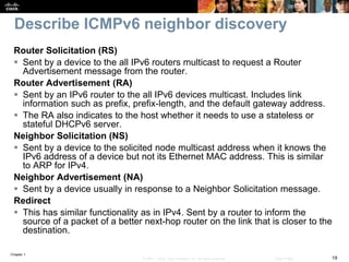 Chapter 1
19© 2007 – 2016, Cisco Systems, Inc. All rights reserved. Cisco Public
Describe ICMPv6 neighbor discovery
Router Solicitation (RS)
 Sent by a device to the all IPv6 routers multicast to request a Router
Advertisement message from the router.
Router Advertisement (RA)
 Sent by an IPv6 router to the all IPv6 devices multicast. Includes link
information such as prefix, prefix-length, and the default gateway address.
 The RA also indicates to the host whether it needs to use a stateless or
stateful DHCPv6 server.
Neighbor Solicitation (NS)
 Sent by a device to the solicited node multicast address when it knows the
IPv6 address of a device but not its Ethernet MAC address. This is similar
to ARP for IPv4.
Neighbor Advertisement (NA)
 Sent by a device usually in response to a Neighbor Solicitation message.
Redirect
 This has similar functionality as in IPv4. Sent by a router to inform the
source of a packet of a better next-hop router on the link that is closer to the
destination.
 