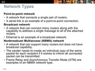 Chapter 1
21© 2007 – 2016, Cisco Systems, Inc. All rights reserved. Cisco Public
Network Types
Point-to-point network
 A network that connects a single pair of routers.
 A serial link is an example of a point-to-point connection.
Broadcast network
 A network that can connect many routers along with the
capability to address a single message to all of the attached
routers.
 Ethernet is an example of a broadcast network.
Nonbroadcast Multiaccess (NBMA) network
 A network that can support many routers but does not have
broadcast capability.
 The sender needs to create an individual copy of the same
packet for each recipient if it wishes to inform all connected
packet can be transmitted.
 Frame Relay and Asynchronous Transfer Mode (ATM) are
examples of an NBMA network type.
 