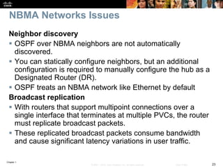 Chapter 1
23© 2007 – 2016, Cisco Systems, Inc. All rights reserved. Cisco Public
NBMA Networks Issues
Neighbor discovery
 OSPF over NBMA neighbors are not automatically
discovered.
 You can statically configure neighbors, but an additional
configuration is required to manually configure the hub as a
Designated Router (DR).
 OSPF treats an NBMA network like Ethernet by default
Broadcast replication
 With routers that support multipoint connections over a
single interface that terminates at multiple PVCs, the router
must replicate broadcast packets.
 These replicated broadcast packets consume bandwidth
and cause significant latency variations in user traffic.
 