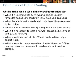 Chapter 1
27© 2007 – 2016, Cisco Systems, Inc. All rights reserved. Cisco Public
Principles of Static Routing
A static route can be used in the following circumstances
 When it is undesirable to have dynamic routing updates
forwarded across slow bandwidth links, such as a dialup link.
 When the administrator needs total control over the routes used
by the router.
 When a backup to a dynamically recognized route is necessary.
 When it is necessary to reach a network accessible by only one
path (a stub network).
 When a router connects to its ISP and needs to have only a
default route.
 When a router is underpowered and does not have the CPU or
memory resources necessary to handle a dynamic routing
protocol.
 