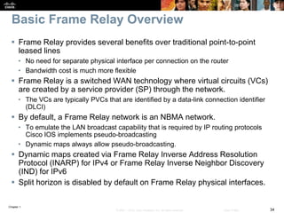 Chapter 1
34© 2007 – 2016, Cisco Systems, Inc. All rights reserved. Cisco Public
Basic Frame Relay Overview
 Frame Relay provides several benefits over traditional point-to-point
leased lines
• No need for separate physical interface per connection on the router
• Bandwidth cost is much more flexible
 Frame Relay is a switched WAN technology where virtual circuits (VCs)
are created by a service provider (SP) through the network.
• The VCs are typically PVCs that are identified by a data-link connection identifier
(DLCI)
 By default, a Frame Relay network is an NBMA network.
• To emulate the LAN broadcast capability that is required by IP routing protocols
Cisco IOS implements pseudo-broadcasting
• Dynamic maps always allow pseudo-broadcasting.
 Dynamic maps created via Frame Relay Inverse Address Resolution
Protocol (INARP) for IPv4 or Frame Relay Inverse Neighbor Discovery
(IND) for IPv6
 Split horizon is disabled by default on Frame Relay physical interfaces.
 