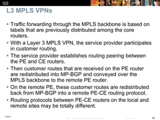 Chapter 1
38© 2007 – 2016, Cisco Systems, Inc. All rights reserved. Cisco Public
L3 MPLS VPNs
 Traffic forwarding through the MPLS backbone is based on
labels that are previously distributed among the core
routers.
 With a Layer 3 MPLS VPN, the service provider participates
in customer routing.
 The service provider establishes routing peering between
the PE and CE routers.
 Then customer routes that are received on the PE router
are redistributed into MP-BGP and conveyed over the
MPLS backbone to the remote PE router.
 On the remote PE, these customer routes are redistributed
back from MP-BGP into a remote PE-CE routing protocol.
 Routing protocols between PE-CE routers on the local and
remote sites may be totally different.
 