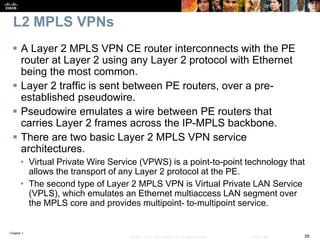 Chapter 1
39© 2007 – 2016, Cisco Systems, Inc. All rights reserved. Cisco Public
L2 MPLS VPNs
 A Layer 2 MPLS VPN CE router interconnects with the PE
router at Layer 2 using any Layer 2 protocol with Ethernet
being the most common.
 Layer 2 traffic is sent between PE routers, over a pre-
established pseudowire.
 Pseudowire emulates a wire between PE routers that
carries Layer 2 frames across the IP-MPLS backbone.
 There are two basic Layer 2 MPLS VPN service
architectures.
• Virtual Private Wire Service (VPWS) is a point-to-point technology that
allows the transport of any Layer 2 protocol at the PE.
• The second type of Layer 2 MPLS VPN is Virtual Private LAN Service
(VPLS), which emulates an Ethernet multiaccess LAN segment over
the MPLS core and provides multipoint- to-multipoint service.
 