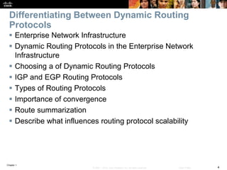 Chapter 1
4© 2007 – 2016, Cisco Systems, Inc. All rights reserved. Cisco Public
Differentiating Between Dynamic Routing
Protocols
 Enterprise Network Infrastructure
 Dynamic Routing Protocols in the Enterprise Network
Infrastructure
 Choosing a of Dynamic Routing Protocols
 IGP and EGP Routing Protocols
 Types of Routing Protocols
 Importance of convergence
 Route summarization
 Describe what influences routing protocol scalability
 