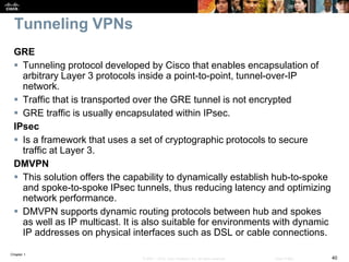 Chapter 1
40© 2007 – 2016, Cisco Systems, Inc. All rights reserved. Cisco Public
Tunneling VPNs
GRE
 Tunneling protocol developed by Cisco that enables encapsulation of
arbitrary Layer 3 protocols inside a point-to-point, tunnel-over-IP
network.
 Traffic that is transported over the GRE tunnel is not encrypted
 GRE traffic is usually encapsulated within IPsec.
IPsec
 Is a framework that uses a set of cryptographic protocols to secure
traffic at Layer 3.
DMVPN
 This solution offers the capability to dynamically establish hub-to-spoke
and spoke-to-spoke IPsec tunnels, thus reducing latency and optimizing
network performance.
 DMVPN supports dynamic routing protocols between hub and spokes
as well as IP multicast. It is also suitable for environments with dynamic
IP addresses on physical interfaces such as DSL or cable connections.
 