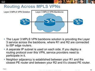 Chapter 1
42© 2007 – 2016, Cisco Systems, Inc. All rights reserved. Cisco Public
Routing Across MPLS VPNs
 The Layer 3 MPLS VPN backbone solution is providing the Layer
3 service across the backbone, where R1 and R2 are connected
to ISP edge routers.
 A separate IP subnet is used on each side. If you deploy a
routing protocol over this VPN, service providers need to
participate in it.
 Neighbor adjacency is established between your R1 and the
closest PE router and between your R2 and it’s closest PE router.
 