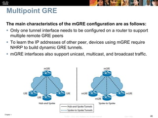 Chapter 1
46© 2007 – 2016, Cisco Systems, Inc. All rights reserved. Cisco Public
Multipoint GRE
The main characteristics of the mGRE configuration are as follows:
 Only one tunnel interface needs to be configured on a router to support
multiple remote GRE peers
 To learn the IP addresses of other peer, devices using mGRE require
NHRP to build dynamic GRE tunnels.
 mGRE interfaces also support unicast, multicast, and broadcast traffic.
 