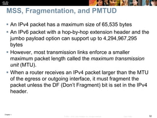 Chapter 1
52© 2007 – 2016, Cisco Systems, Inc. All rights reserved. Cisco Public
MSS, Fragmentation, and PMTUD
 An IPv4 packet has a maximum size of 65,535 bytes
 An IPv6 packet with a hop-by-hop extension header and the
jumbo payload option can support up to 4,294,967,295
bytes
 However, most transmission links enforce a smaller
maximum packet length called the maximum transmission
unit (MTU).
 When a router receives an IPv4 packet larger than the MTU
of the egress or outgoing interface, it must fragment the
packet unless the DF (Don’t Fragment) bit is set in the IPv4
header.
 