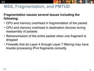 Chapter 1
53© 2007 – 2016, Cisco Systems, Inc. All rights reserved. Cisco Public
MSS, Fragmentation, and PMTUD
Fragmentation causes several issues including the
following:
 CPU and memory overhead in fragmentation of the packet
 CPU and memory overhead in destination devices during
reassembly of packets
 Retransmission of the entire packet when one fragment is
dropped
 Firewalls that do Layer 4 through Layer 7 filtering may have
trouble processing IPv4 fragments correctly
 