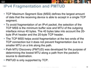 Chapter 1
54© 2007 – 2016, Cisco Systems, Inc. All rights reserved. Cisco Public
IPv4 Fragmentation and PMTUD
 TCP Maximum Segment Size (MSS) defines the largest amount
of data that the receiving device is able to accept in a single TCP
segment.
 To avoid fragmentation of an IPv4 packet, the selection of the
TCP MSS is the minimum buffer size and MTU of the outgoing
interface minus 40 bytes. The 40 bytes take into account the 20-
byte IPv4 header and the 20-byte TCP header.
 The TCP MSS helps avoid fragmentation at the two ends of the
TCP connection but it does not prevent fragmentation due to a
smaller MTU on a link along the path.
 Path MTU Discovery (PMTUD) was developed for the purpose of
determining the lowest MTU along a path from the packet’s
source to destination.
 PMTUD is only supported by TCP.
 