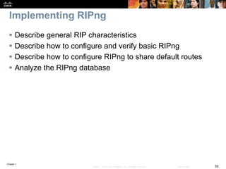 Chapter 1
59© 2007 – 2016, Cisco Systems, Inc. All rights reserved. Cisco Public
Implementing RIPng
 Describe general RIP characteristics
 Describe how to configure and verify basic RIPng
 Describe how to configure RIPng to share default routes
 Analyze the RIPng database
 