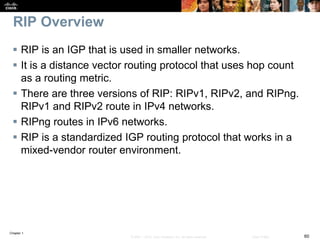 Chapter 1
60© 2007 – 2016, Cisco Systems, Inc. All rights reserved. Cisco Public
RIP Overview
 RIP is an IGP that is used in smaller networks.
 It is a distance vector routing protocol that uses hop count
as a routing metric.
 There are three versions of RIP: RIPv1, RIPv2, and RIPng.
RIPv1 and RIPv2 route in IPv4 networks.
 RIPng routes in IPv6 networks.
 RIP is a standardized IGP routing protocol that works in a
mixed-vendor router environment.
 