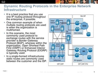 Chapter 1
6© 2007 – 2016, Cisco Systems, Inc. All rights reserved. Cisco Public
Dynamic Routing Protocols in the Enterprise Network
Infrastructure
 It is a best practice that you use
one IP routing protocol throughout
the enterprise, if possible.
 One common example of when
multiple routing protocols are used
is when the organization is
multihomed.
 In this scenario, the most
commonly used protocol to
exchange routes with the service
provider is Border Gateway
Protocol (BGP), whereas within the
organization, Open Shortest Path
First (OSPF) or Enhanced Interior
Gateway Routing Protocol (EIGRP)
is typically used.
 In a single-homed infrastructures
static routes are commonly used
between the customer and the ISP.
 