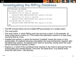 Chapter 1
72© 2007 – 2016, Cisco Systems, Inc. All rights reserved. Cisco Public
Investigating the RIPng Database
 The RIP process (there can be multiple RIPng processes on a single router).
 The route prefix.
 The route metric, in which RIPng uses hop count as a metric. In the example, all
three routes have a metric of 2. This means the destination network is 2 hops away,
counting itself as a hop.
 Installed and expired, in which the keyword “installed” means the route is in the
routing table. If a network becomes unavailable, the route will become “expired” after
the dead timer expires. An expired route value (in seconds), during which the route
will be advertised as expired, is listed.
 Expires in, in which if the countdown timer reaches 0, the route is removed from the
routing table and marked expired. This timer, the dead timer, is by default three
times the hello timer—180 seconds.
 