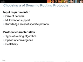 Chapter 1
7© 2007 – 2016, Cisco Systems, Inc. All rights reserved. Cisco Public
Choosing a of Dynamic Routing Protocols
Input requirements :
 Size of network
 Multivendor support
 Knowledge level of specific protocol
Protocol characteristics :
 Type of routing algorithm
 Speed of convergence
 Scalability
 