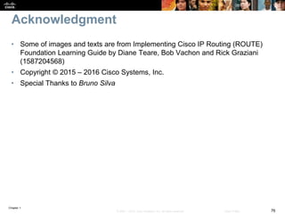 Chapter 1
76© 2007 – 2016, Cisco Systems, Inc. All rights reserved. Cisco Public
Acknowledgment
• Some of images and texts are from Implementing Cisco IP Routing (ROUTE)
Foundation Learning Guide by Diane Teare, Bob Vachon and Rick Graziani
(1587204568)
• Copyright © 2015 – 2016 Cisco Systems, Inc.
• Special Thanks to Bruno Silva
 