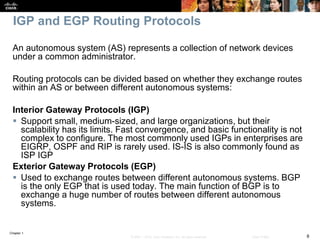 Chapter 1
8© 2007 – 2016, Cisco Systems, Inc. All rights reserved. Cisco Public
IGP and EGP Routing Protocols
An autonomous system (AS) represents a collection of network devices
under a common administrator.
Routing protocols can be divided based on whether they exchange routes
within an AS or between different autonomous systems:
Interior Gateway Protocols (IGP)
 Support small, medium-sized, and large organizations, but their
scalability has its limits. Fast convergence, and basic functionality is not
complex to configure. The most commonly used IGPs in enterprises are
EIGRP, OSPF and RIP is rarely used. IS-IS is also commonly found as
ISP IGP
Exterior Gateway Protocols (EGP)
 Used to exchange routes between different autonomous systems. BGP
is the only EGP that is used today. The main function of BGP is to
exchange a huge number of routes between different autonomous
systems.
 