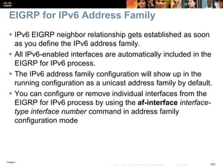 Chapter 1
101© 2007 – 2016, Cisco Systems, Inc. All rights reserved. Cisco Public
EIGRP for IPv6 Address Family
 IPv6 EIGRP neighbor relationship gets established as soon
as you define the IPv6 address family.
 All IPv6-enabled interfaces are automatically included in the
EIGRP for IPv6 process.
 The IPv6 address family configuration will show up in the
running configuration as a unicast address family by default.
 You can configure or remove individual interfaces from the
EIGRP for IPv6 process by using the af-interface interface-
type interface number command in address family
configuration mode
 