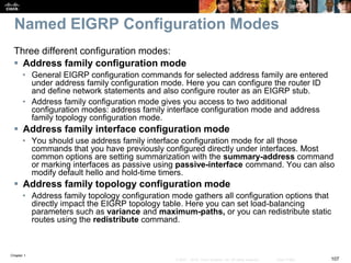 Chapter 1
107© 2007 – 2016, Cisco Systems, Inc. All rights reserved. Cisco Public
Named EIGRP Configuration Modes
Three different configuration modes:
 Address family configuration mode
• General EIGRP configuration commands for selected address family are entered
under address family configuration mode. Here you can configure the router ID
and define network statements and also configure router as an EIGRP stub.
• Address family configuration mode gives you access to two additional
configuration modes: address family interface configuration mode and address
family topology configuration mode.
 Address family interface configuration mode
• You should use address family interface configuration mode for all those
commands that you have previously configured directly under interfaces. Most
common options are setting summarization with the summary-address command
or marking interfaces as passive using passive-interface command. You can also
modify default hello and hold-time timers.
 Address family topology configuration mode
• Address family topology configuration mode gathers all configuration options that
directly impact the EIGRP topology table. Here you can set load-balancing
parameters such as variance and maximum-paths, or you can redistribute static
routes using the redistribute command.
 