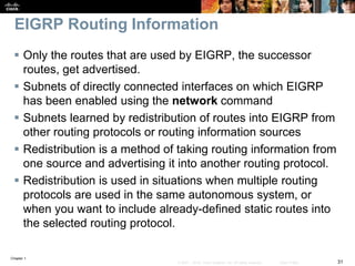 Chapter 1
31© 2007 – 2016, Cisco Systems, Inc. All rights reserved. Cisco Public
EIGRP Routing Information
 Only the routes that are used by EIGRP, the successor
routes, get advertised.
 Subnets of directly connected interfaces on which EIGRP
has been enabled using the network command
 Subnets learned by redistribution of routes into EIGRP from
other routing protocols or routing information sources
 Redistribution is a method of taking routing information from
one source and advertising it into another routing protocol.
 Redistribution is used in situations when multiple routing
protocols are used in the same autonomous system, or
when you want to include already-defined static routes into
the selected routing protocol.
 