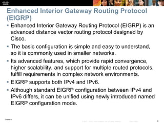Chapter 1
4© 2007 – 2016, Cisco Systems, Inc. All rights reserved. Cisco Public
Enhanced Interior Gateway Routing Protocol
(EIGRP)
 Enhanced Interior Gateway Routing Protocol (EIGRP) is an
advanced distance vector routing protocol designed by
Cisco.
 The basic configuration is simple and easy to understand,
so it is commonly used in smaller networks.
 Its advanced features, which provide rapid convergence,
higher scalability, and support for multiple routed protocols,
fulfill requirements in complex network environments.
 EIGRP supports both IPv4 and IPv6.
 Although standard EIGRP configuration between IPv4 and
IPv6 differs, it can be unified using newly introduced named
EIGRP configuration mode.
 