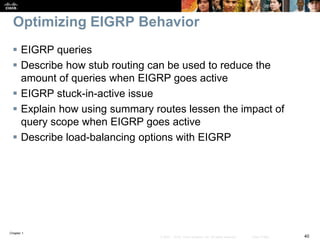 Chapter 1
40© 2007 – 2016, Cisco Systems, Inc. All rights reserved. Cisco Public
Optimizing EIGRP Behavior
 EIGRP queries
 Describe how stub routing can be used to reduce the
amount of queries when EIGRP goes active
 EIGRP stuck-in-active issue
 Explain how using summary routes lessen the impact of
query scope when EIGRP goes active
 Describe load-balancing options with EIGRP
 