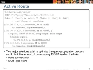 Chapter 1
42© 2007 – 2016, Cisco Systems, Inc. All rights reserved. Cisco Public
Active Route
 Two major solutions exist to optimize the query propagation process
and to limit the amount of unnecessary EIGRP load on the links.
• Route summarization
• EIGRP stub routing
 