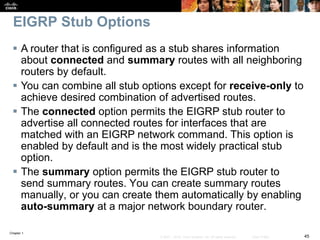 Chapter 1
45© 2007 – 2016, Cisco Systems, Inc. All rights reserved. Cisco Public
EIGRP Stub Options
 A router that is configured as a stub shares information
about connected and summary routes with all neighboring
routers by default.
 You can combine all stub options except for receive-only to
achieve desired combination of advertised routes.
 The connected option permits the EIGRP stub router to
advertise all connected routes for interfaces that are
matched with an EIGRP network command. This option is
enabled by default and is the most widely practical stub
option.
 The summary option permits the EIGRP stub router to
send summary routes. You can create summary routes
manually, or you can create them automatically by enabling
auto-summary at a major network boundary router.
 