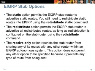 Chapter 1
46© 2007 – 2016, Cisco Systems, Inc. All rights reserved. Cisco Public
EIGRP Stub Options
 The static option permits the EIGRP stub router to
advertise static routes. You still need to redistribute static
routes into EIGRP using the redistribute static command.
 The redistribute option permits the EIGRP stub router to
advertise all redistributed routes, as long as redistribution is
configured on the stub router using the redistribute
command.
 The receive-only option restricts the stub router from
sharing any of its routes with any other router within an
EIGRP autonomous system. This option does not permit
any other option to be specified because it prevents any
type of route from being sent.
 
